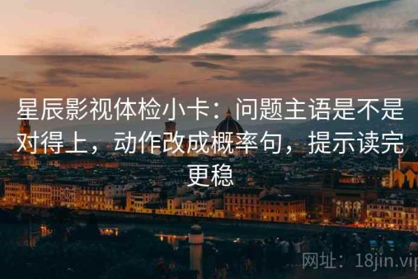 星辰影视体检小卡：问题主语是不是对得上，动作改成概率句，提示读完更稳