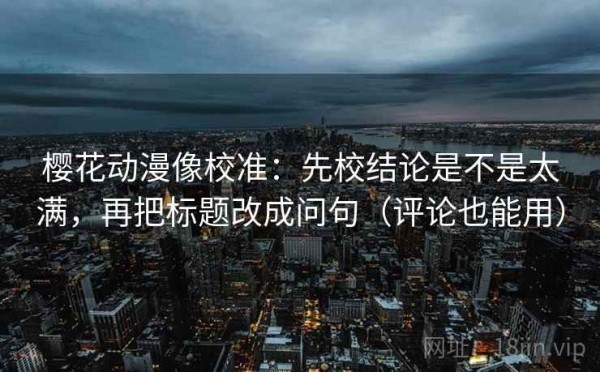樱花动漫像校准：先校结论是不是太满，再把标题改成问句（评论也能用）