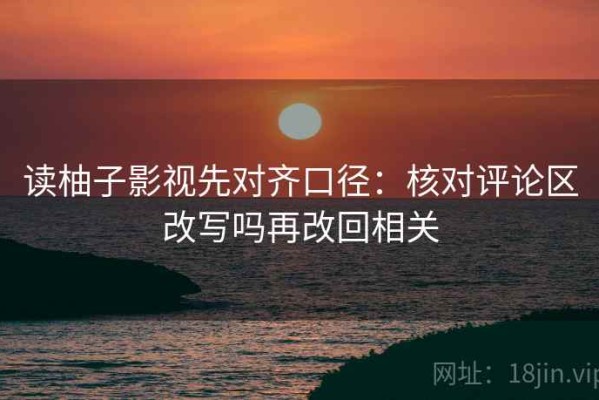 读柚子影视先对齐口径：核对评论区改写吗再改回相关
