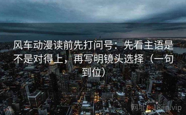 风车动漫读前先打问号：先看主语是不是对得上，再写明镜头选择（一句到位）