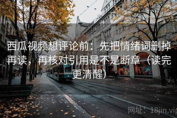 西瓜视频想评论前：先把情绪词删掉再读，再核对引用是不是断章（读完更清醒）