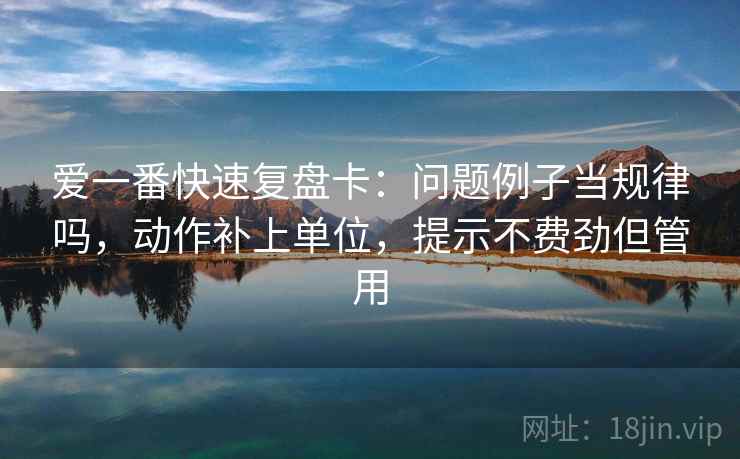 爱一番快速复盘卡：问题例子当规律吗，动作补上单位，提示不费劲但管用