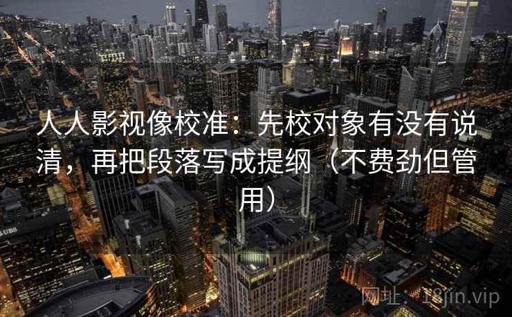 人人影视像校准：先校对象有没有说清，再把段落写成提纲（不费劲但管用）