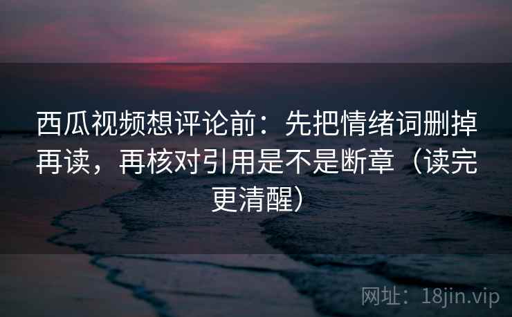 西瓜视频想评论前：先把情绪词删掉再读，再核对引用是不是断章（读完更清醒）