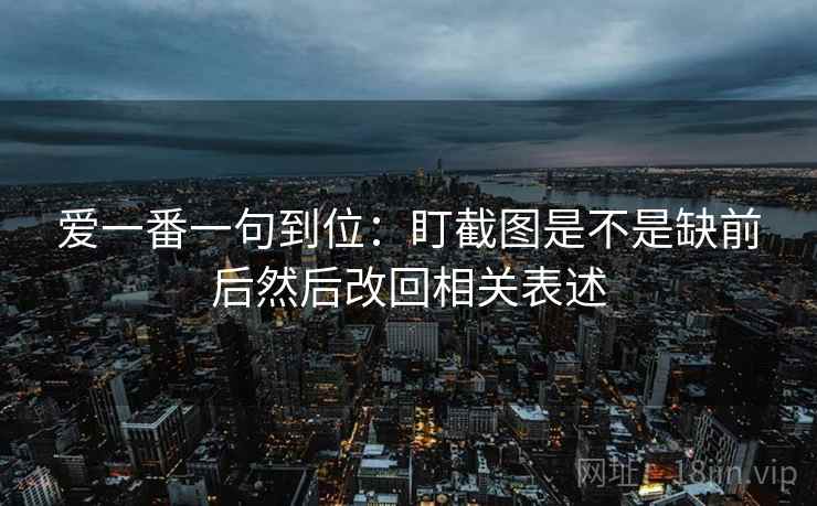 爱一番一句到位：盯截图是不是缺前后然后改回相关表述