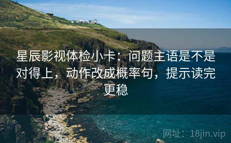星辰影视体检小卡：问题主语是不是对得上，动作改成概率句，提示读完更稳