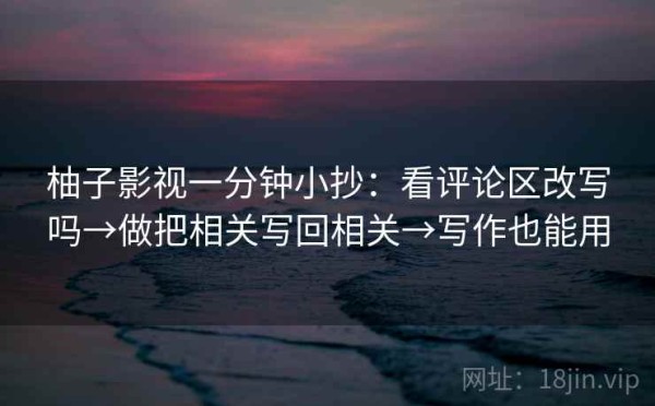 柚子影视一分钟小抄：看评论区改写吗→做把相关写回相关→写作也能用