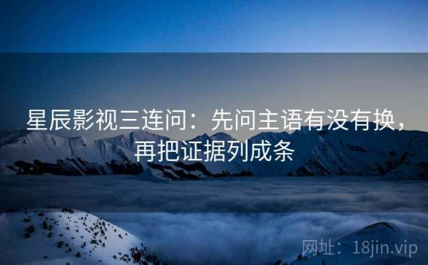 星辰影视三连问：先问主语有没有换，再把证据列成条