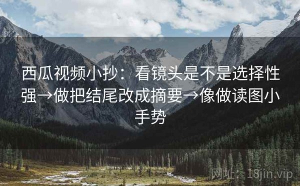 西瓜视频小抄：看镜头是不是选择性强→做把结尾改成摘要→像做读图小手势