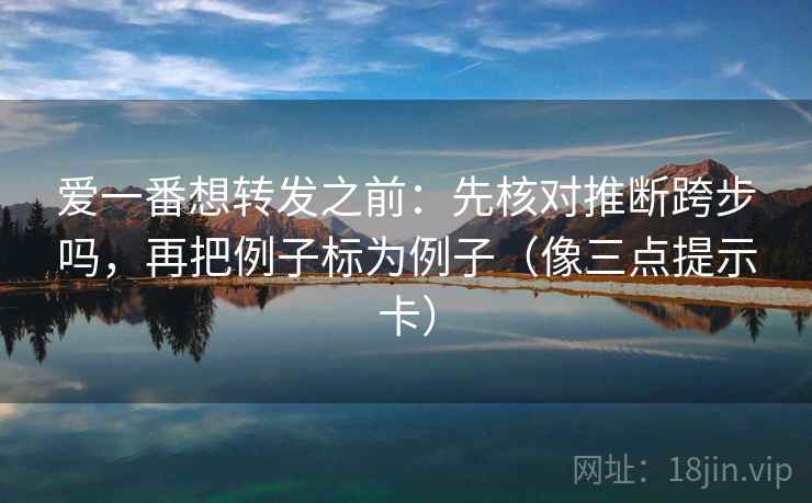 爱一番想转发之前:先核对推断跨步吗,再把例子标为例子(像三点提示卡) 爱一番想转发之前:先核对推断跨步吗,再把例子标为例子(像三点提示卡)