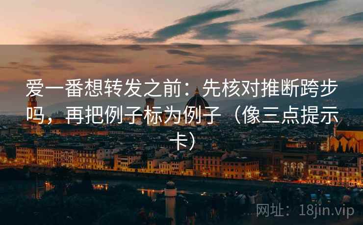 爱一番想转发之前:先核对推断跨步吗,再把例子标为例子(像三点提示卡) 爱一番想转发之前:先核对推断跨步吗,再把例子标为例子(像三点提示卡)