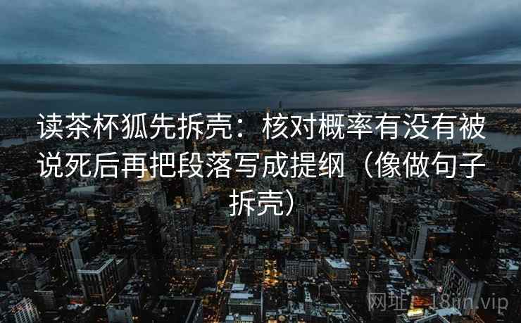 读茶杯狐先拆壳:核对概率有没有被说死后再把段落写成提纲(像做句子拆壳) 读茶杯狐先拆壳:核对概率有没有被说死后再把段落写成提纲(像做句子拆壳)