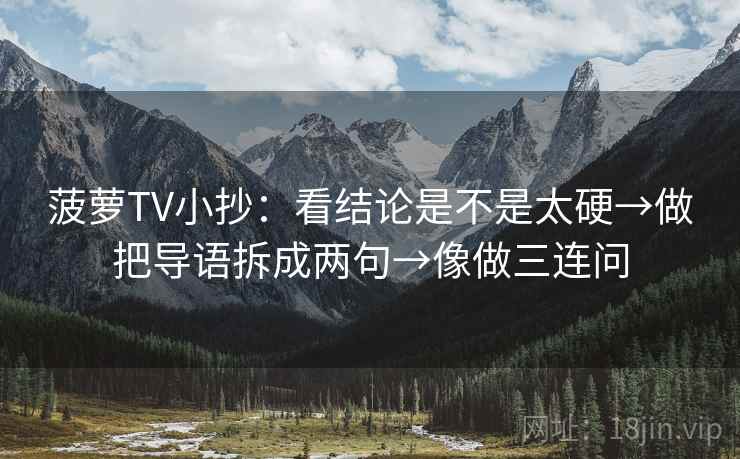 菠萝TV小抄:看结论是不是太硬→做把导语拆成两句→像做三连问 菠萝TV小抄:看结论是不是太硬→做把导语拆成两句→像做三连问