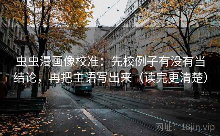 虫虫漫画像校准:先校例子有没有当结论,再把主语写出来(读完更清楚) 虫虫漫画像校准:先校例子有没有当结论,再把主语写出来(读完更清楚)