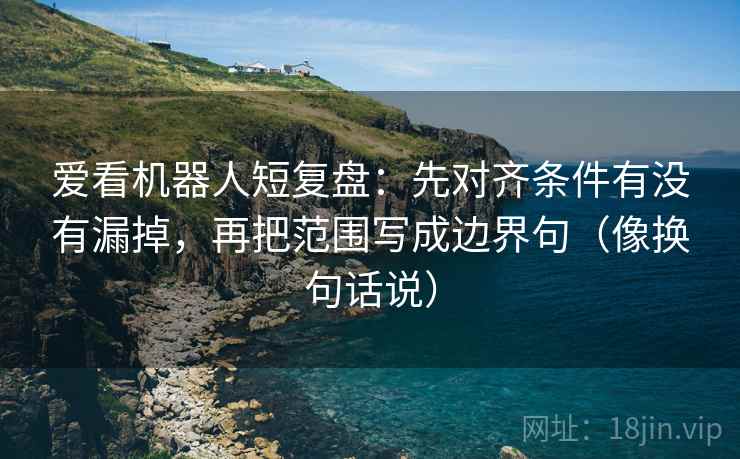 爱看机器人短复盘:先对齐条件有没有漏掉,再把范围写成边界句(像换句话说) 爱看机器人短复盘:先对齐条件有没有漏掉,再把范围写成边界句(像换句话说)