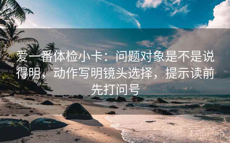 爱一番体检小卡:问题对象是不是说得明,动作写明镜头选择,提示读前先打问号 爱一番体检小卡:问题对象是不是说得明,动作写明镜头选择,提示读前先打问号