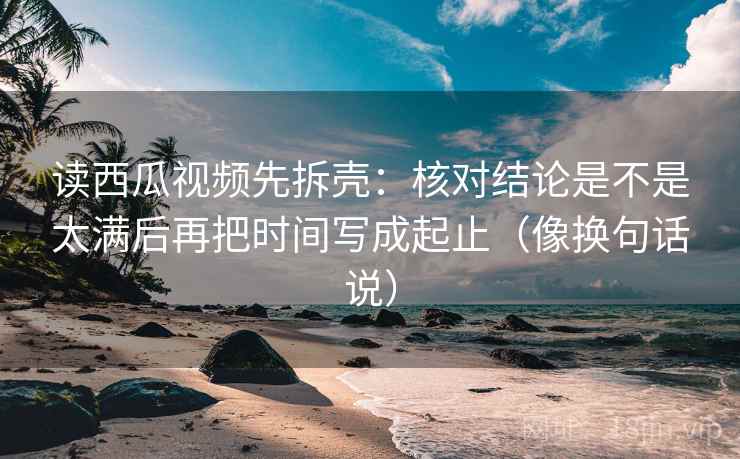 读西瓜视频先拆壳：核对结论是不是太满后再把时间写成起止（像换句话说）