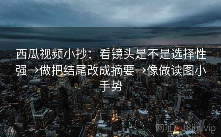 西瓜视频小抄：看镜头是不是选择性强→做把结尾改成摘要→像做读图小手势