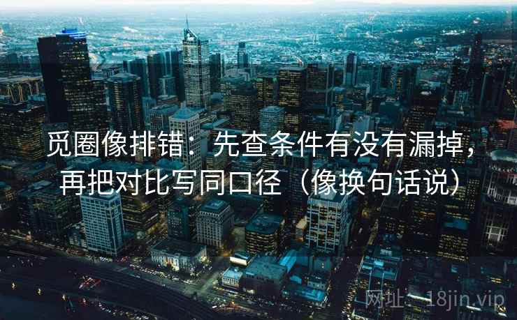 觅圈像排错：先查条件有没有漏掉，再把对比写同口径（像换句话说）